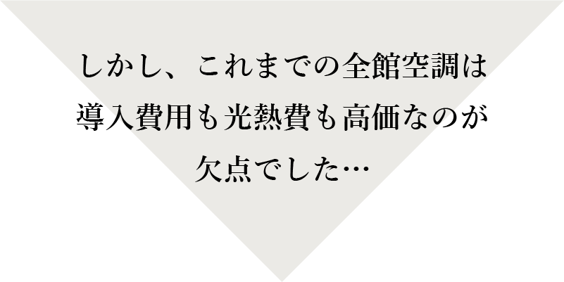 しかし、これまでの全館空調は導入費用も光熱費も高価なのが欠点でした